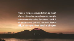 Dolly Parton - Music is my personal addiction. So much of everything I've done has only been to open more doors for the music itself. It all gets back to the fact that I am, first of all asongwriter and asinger. (Dolly Parton Quote: Start Paving bysyquotes (24 x 18))